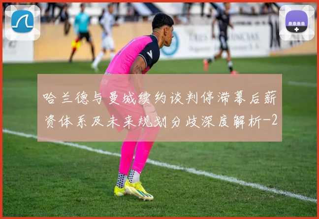 哈兰德与曼城续约谈判停滞幕后薪资体系及未来规划分歧深度解析