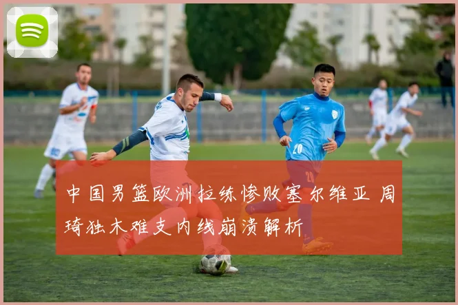 中国男篮欧洲拉练惨败塞尔维亚 周琦独木难支内线崩溃解析