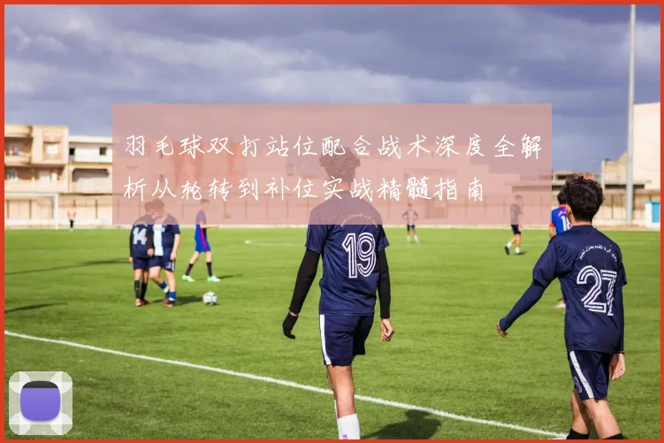 羽毛球双打站位配合战术深度全解析从轮转到补位实战精髓指南