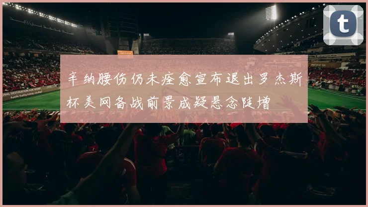 辛纳腰伤仍未痊愈宣布退出罗杰斯杯美网备战前景成疑悬念陡增