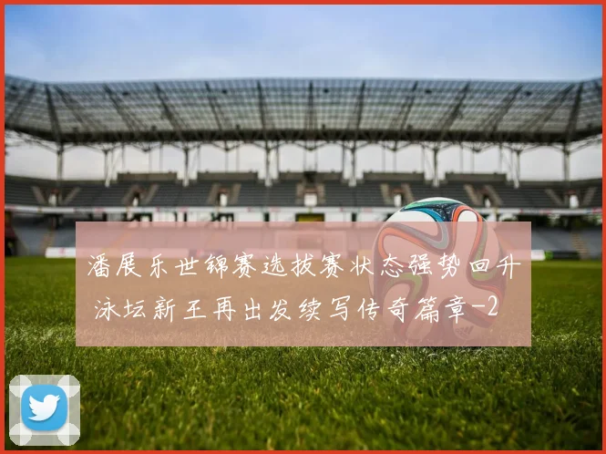 潘展乐世锦赛选拔赛状态强势回升 泳坛新王再出发续写传奇篇章