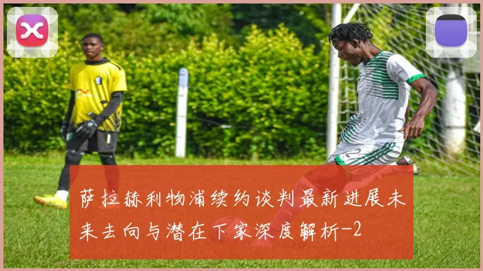 萨拉赫利物浦续约谈判最新进展未来去向与潜在下家深度解析
