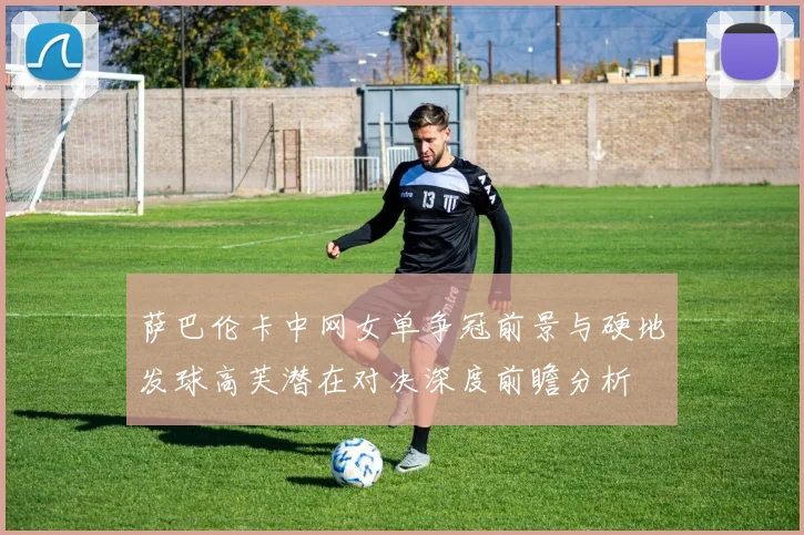 萨巴伦卡中网女单争冠前景与硬地发球高芙潜在对决深度前瞻分析