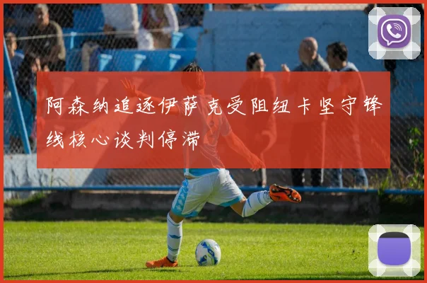 阿森纳追逐伊萨克受阻纽卡坚守锋线核心谈判停滞