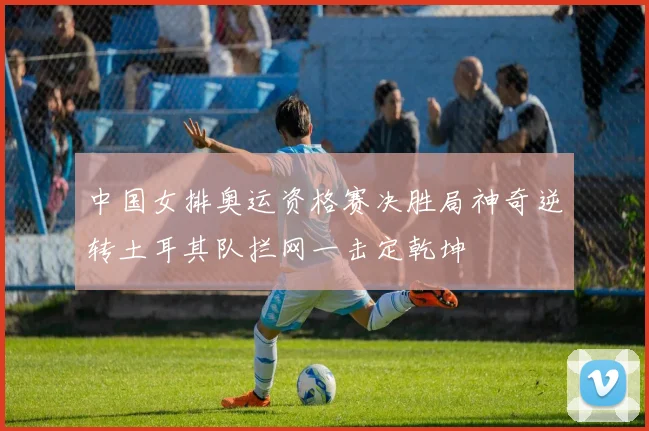 中国女排奥运资格赛决胜局神奇逆转土耳其队拦网一击定乾坤