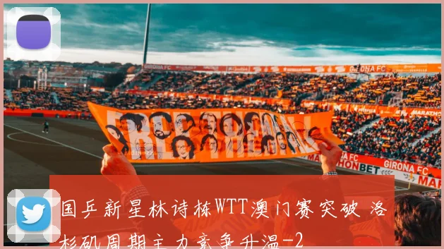 国乒新星林诗栋WTT澳门赛突破 洛杉矶周期主力竞争升温