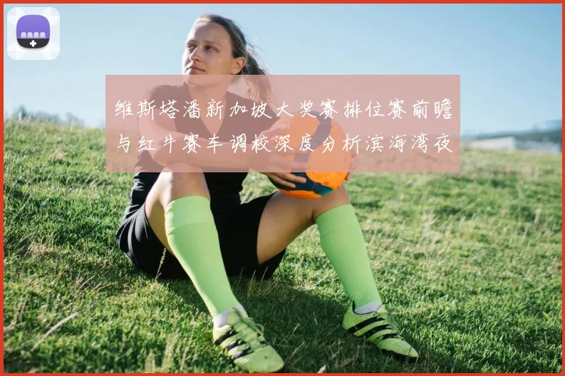 维斯塔潘新加坡大奖赛排位赛前瞻与红牛赛车调校深度分析滨海湾夜战