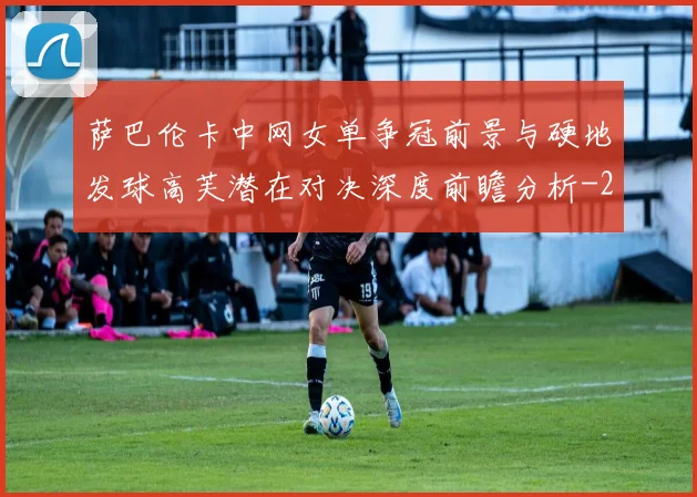 萨巴伦卡中网女单争冠前景与硬地发球高芙潜在对决深度前瞻分析