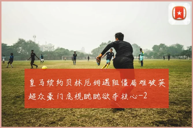 皇马续约贝林厄姆遇阻僵局难破英超众豪门虎视眈眈欲夺核心