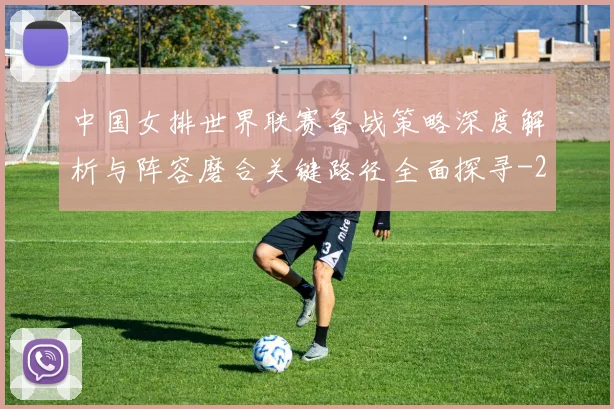 中国女排世界联赛备战策略深度解析与阵容磨合关键路径全面探寻