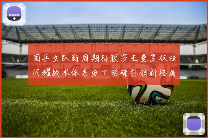 国乒女队新周期孙颖莎王曼昱双核闪耀战术体系分工明确引领新格局冲击巴黎