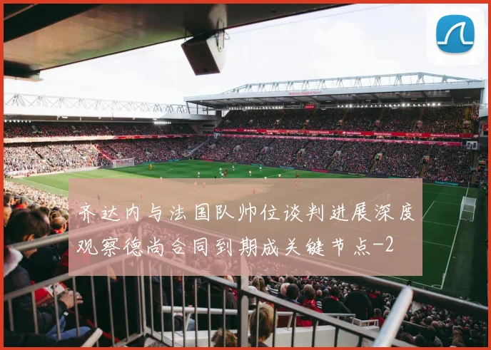 齐达内与法国队帅位谈判进展深度观察德尚合同到期成关键节点