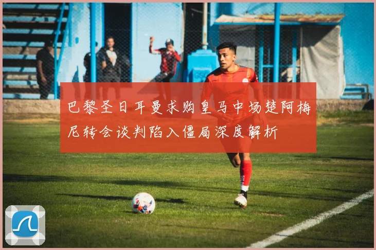 巴黎圣日耳曼求购皇马中场楚阿梅尼转会谈判陷入僵局深度解析