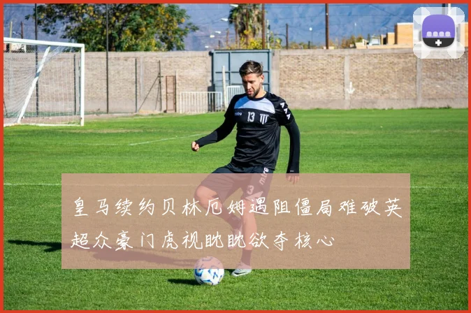 皇马续约贝林厄姆遇阻僵局难破英超众豪门虎视眈眈欲夺核心