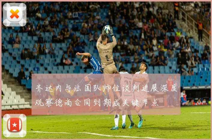 齐达内与法国队帅位谈判进展深度观察德尚合同到期成关键节点