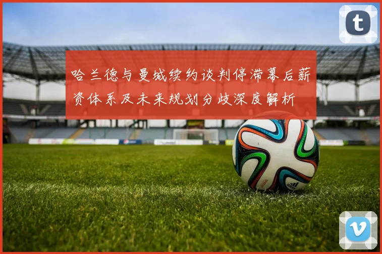 哈兰德与曼城续约谈判停滞幕后薪资体系及未来规划分歧深度解析