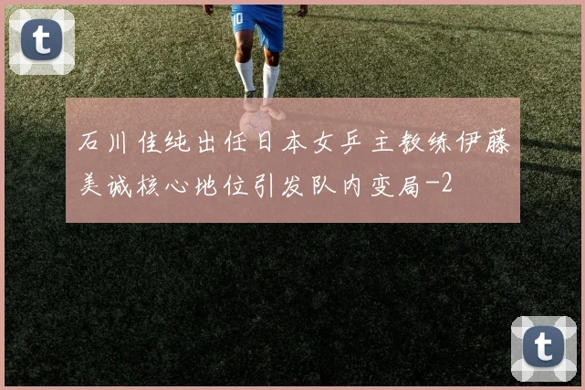 石川佳纯出任日本女乒主教练伊藤美诚核心地位引发队内变局
