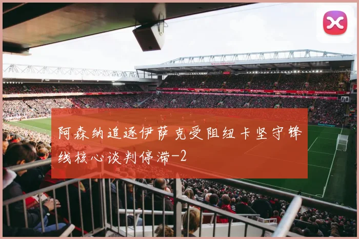 阿森纳追逐伊萨克受阻纽卡坚守锋线核心谈判停滞