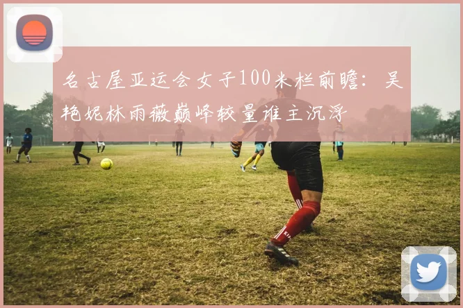 名古屋亚运会女子100米栏前瞻：吴艳妮林雨薇巅峰较量谁主沉浮