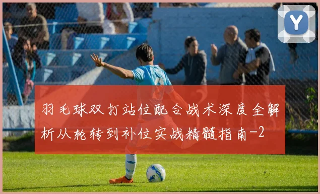 羽毛球双打站位配合战术深度全解析从轮转到补位实战精髓指南