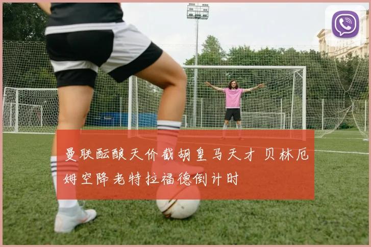 曼联酝酿天价截胡皇马天才 贝林厄姆空降老特拉福德倒计时