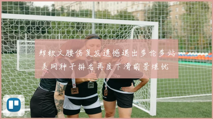 郑钦文腰伤复发遗憾退出多伦多站 美网种子排名再度下滑前景堪忧