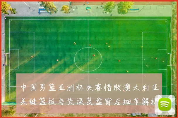 中国男篮亚洲杯决赛惜败澳大利亚关键篮板与失误复盘背后细节解析