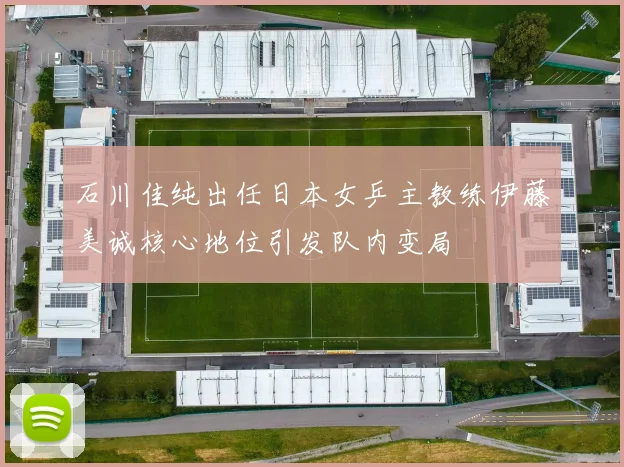 石川佳纯出任日本女乒主教练伊藤美诚核心地位引发队内变局