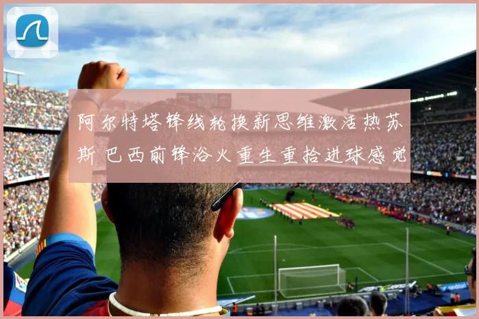 阿尔特塔锋线轮换新思维激活热苏斯 巴西前锋浴火重生重拾进球感觉成枪手新希望
