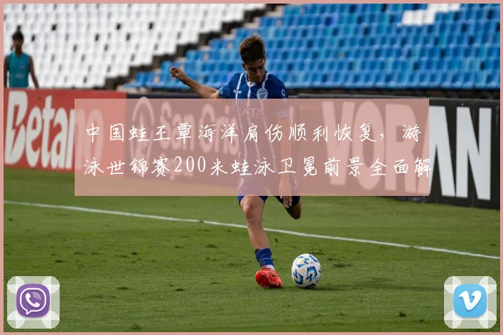 中国蛙王覃海洋肩伤顺利恢复，游泳世锦赛200米蛙泳卫冕前景全面解析