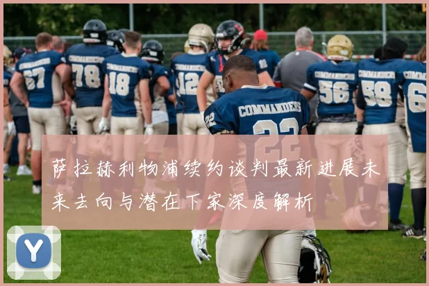 萨拉赫利物浦续约谈判最新进展未来去向与潜在下家深度解析