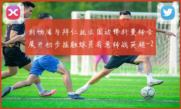 利物浦与拜仁就法国边锋科曼转会展开初步接触球员有意转战英超