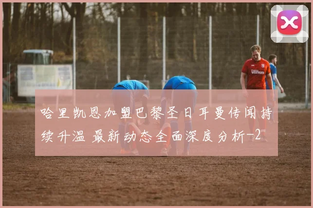 哈里凯恩加盟巴黎圣日耳曼传闻持续升温 最新动态全面深度分析