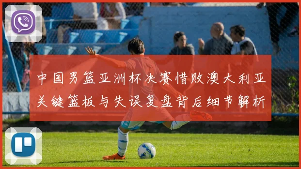 中国男篮亚洲杯决赛惜败澳大利亚关键篮板与失误复盘背后细节解析