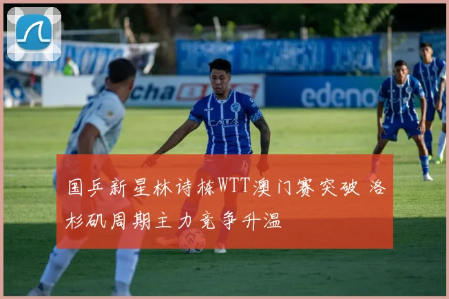 国乒新星林诗栋WTT澳门赛突破 洛杉矶周期主力竞争升温
