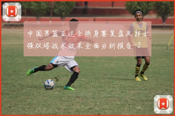 中国男篮亚运会热身赛复盘及郭士强双塔战术效果全面分析报告