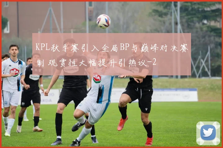KPL秋季赛引入全局BP与巅峰对决赛制 观赏性大幅提升引热议
