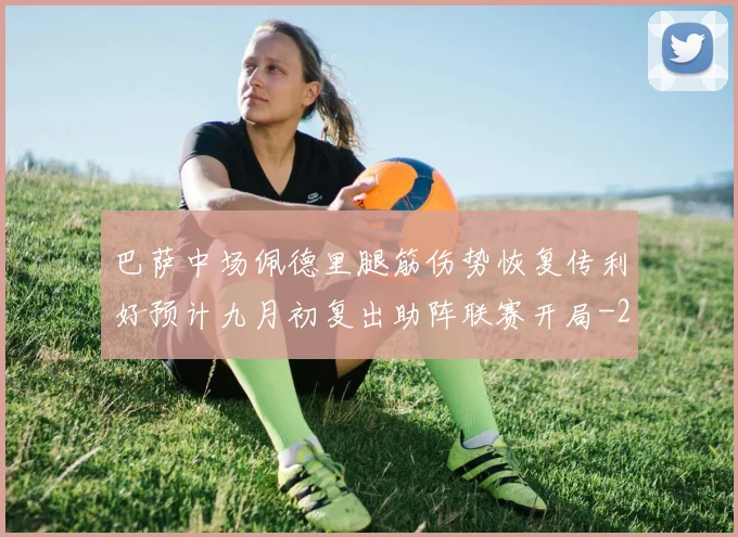 巴萨中场佩德里腿筋伤势恢复传利好预计九月初复出助阵联赛开局