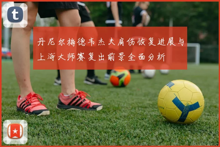 丹尼尔梅德韦杰夫肩伤恢复进展与上海大师赛复出前景全面分析