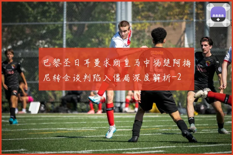 巴黎圣日耳曼求购皇马中场楚阿梅尼转会谈判陷入僵局深度解析