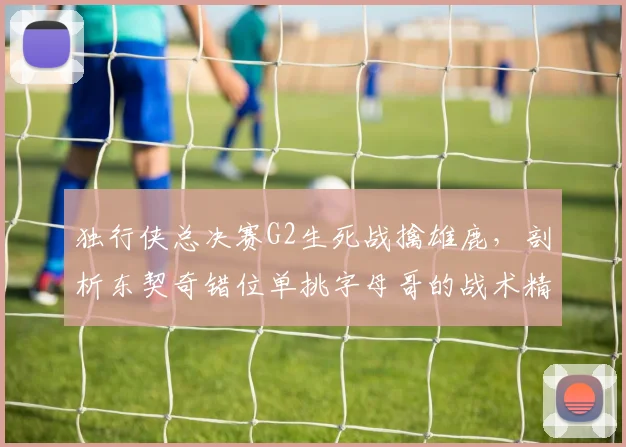 独行侠总决赛G2生死战擒雄鹿，剖析东契奇错位单挑字母哥的战术精妙与执行细节