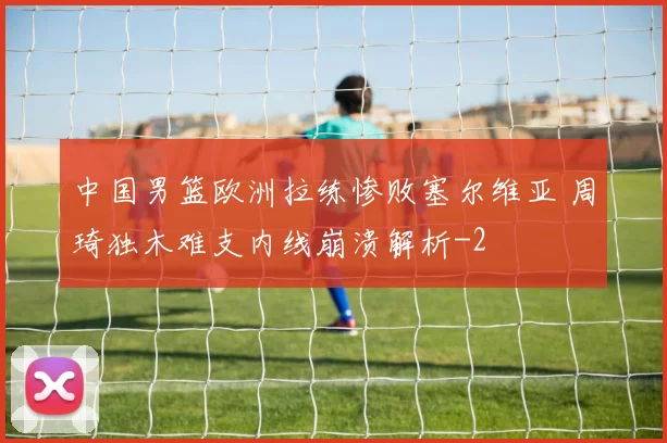中国男篮欧洲拉练惨败塞尔维亚 周琦独木难支内线崩溃解析